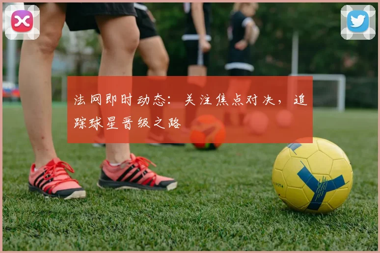 法网即时动态：关注焦点对决，追踪球星晋级之路