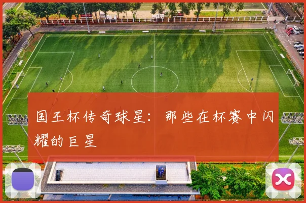 国王杯传奇球星：那些在杯赛中闪耀的巨星