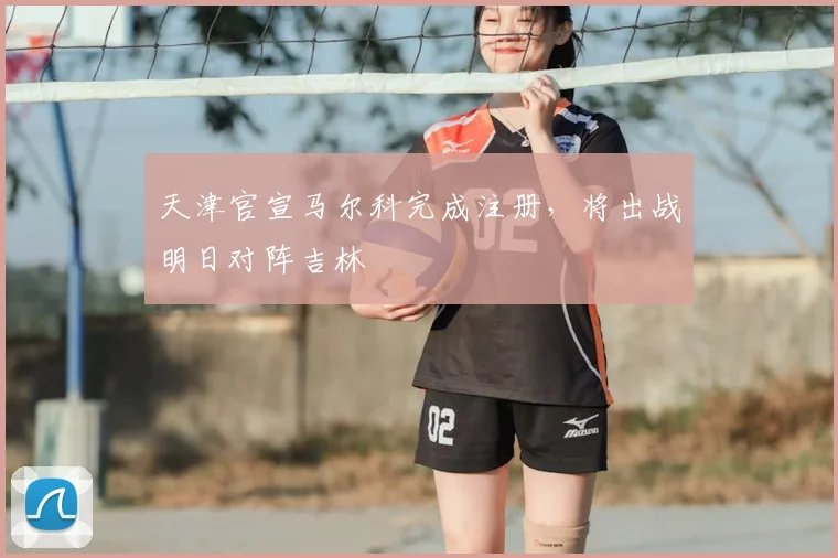 天津官宣马尔科完成注册，将出战明日对阵吉林